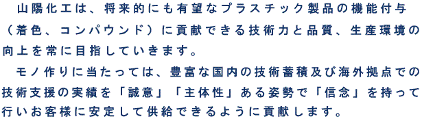 　山陽化工株式会社は、将来的にも有望なプラスチック製品の機能付与（着色、コンパウンド）に貢献できる技術力と品質、生産環境の向上を常に目指していきます。モノ作りに当たっては、豊富な国内の技術蓄積及び海外拠点での技術支援の実績を「誠意」「主体性」ある姿勢で「信念」を持って行いお客様に安定して供給できるように貢献します。