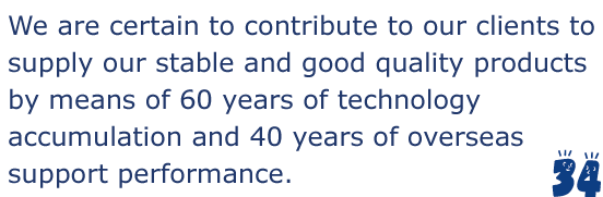 We are certain to contribute to our clients to supply our stable and good quality products by means of 60 years of technology accumulation and 40 years of overseas support performance.